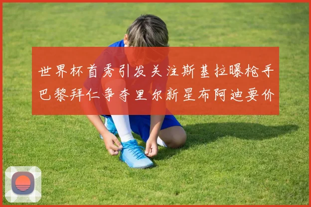 世界杯首秀引发关注斯基拉曝枪手巴黎拜仁争夺里尔新星布阿迪要价7000万欧