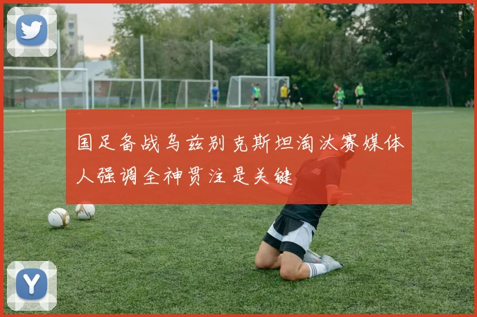 国足备战乌兹别克斯坦淘汰赛媒体人强调全神贯注是关键