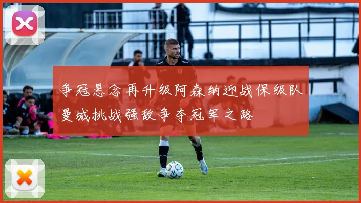 争冠悬念再升级阿森纳迎战保级队曼城挑战强敌争夺冠军之路
