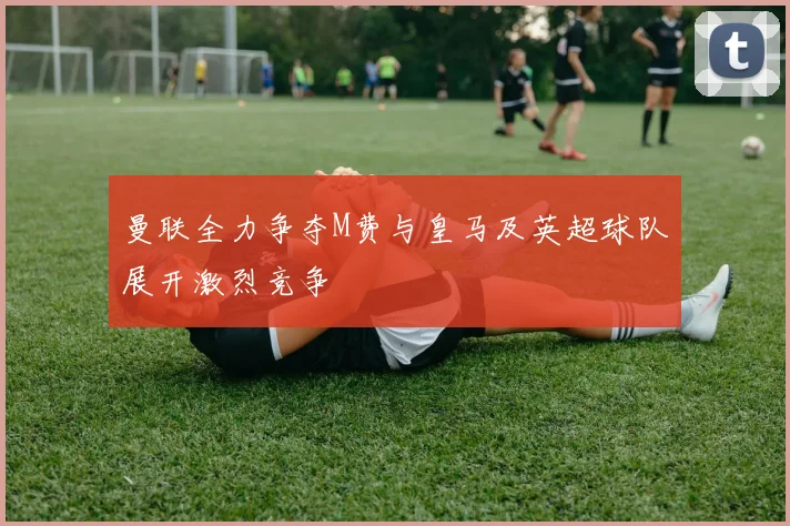 曼联全力争夺M费与皇马及英超球队展开激烈竞争