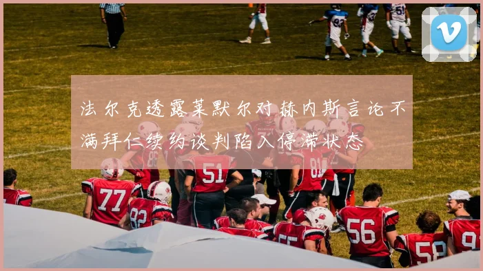 法尔克透露莱默尔对赫内斯言论不满拜仁续约谈判陷入停滞状态