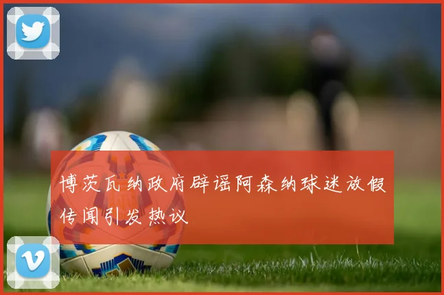 博茨瓦纳政府辟谣阿森纳球迷放假传闻引发热议