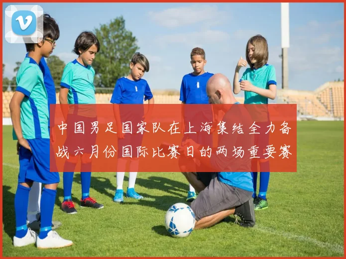 中国男足国家队在上海集结全力备战六月份国际比赛日的两场重要赛事