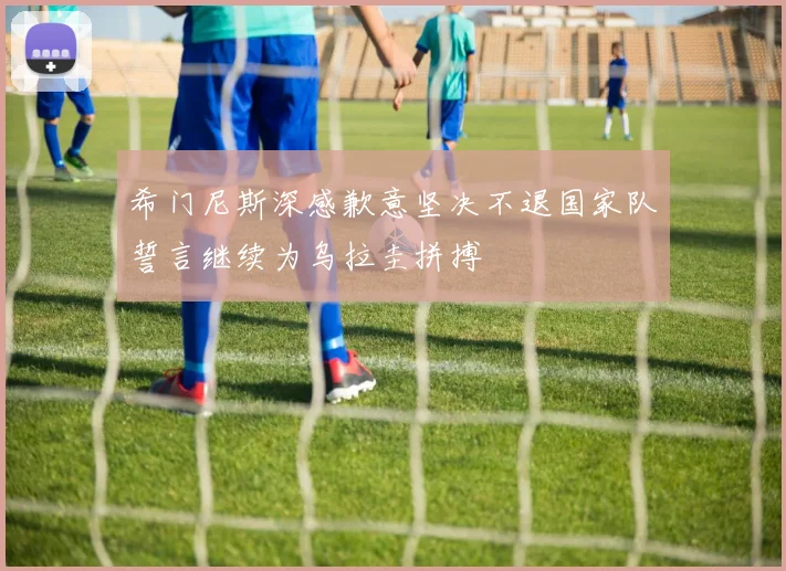 希门尼斯深感歉意坚决不退国家队誓言继续为乌拉圭拼搏