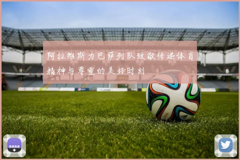 阿拉维斯为巴萨列队致敬传递体育精神与尊重的美好时刻