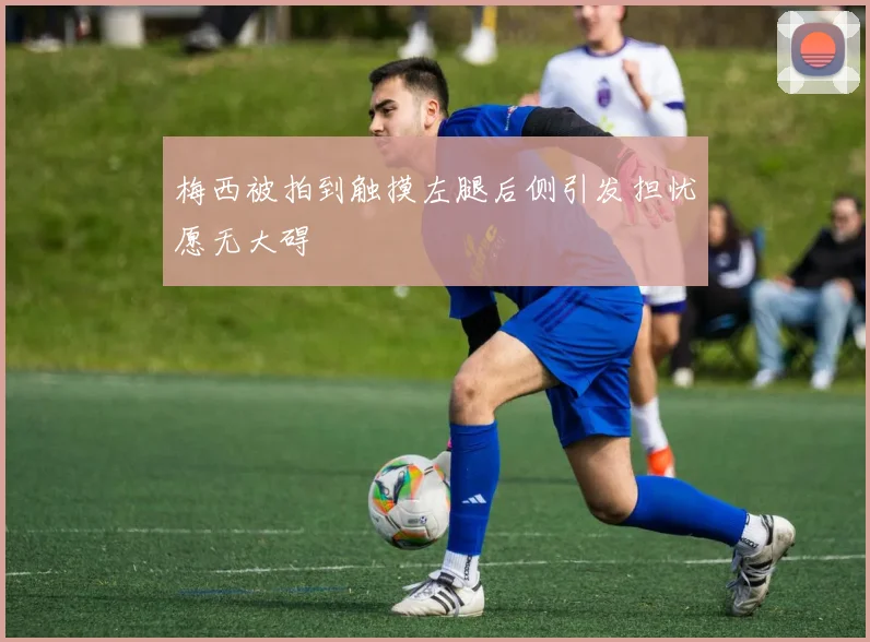 梅西被拍到触摸左腿后侧引发担忧愿无大碍