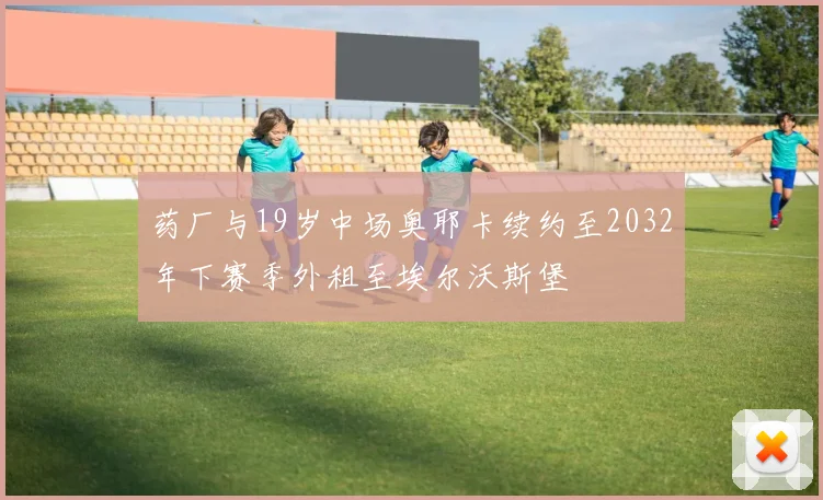 药厂与19岁中场奥耶卡续约至2032年下赛季外租至埃尔沃斯堡