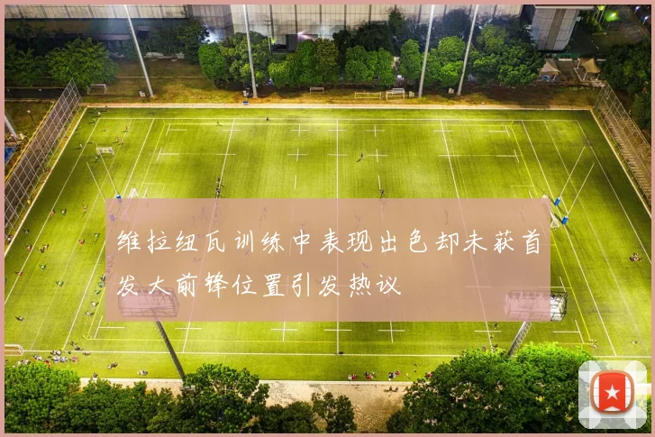 维拉纽瓦训练中表现出色却未获首发大前锋位置引发热议