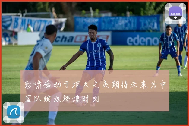 彭啸感动于烟火之美期待未来为中国队绽放辉煌时刻