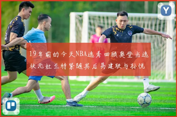 19年前的今天NBA选秀回顾奥登当选状元杜兰特紧随其后易建联与孙悦同场竞技