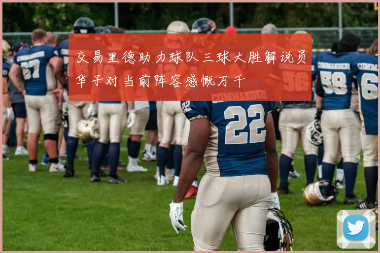 交易里德助力球队三球大胜解说员华子对当前阵容感慨万千