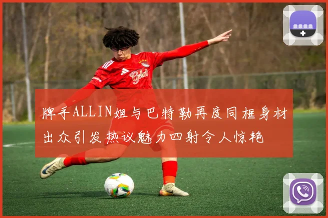 牌手ALLIN姐与巴特勒再度同框身材出众引发热议魅力四射令人惊艳