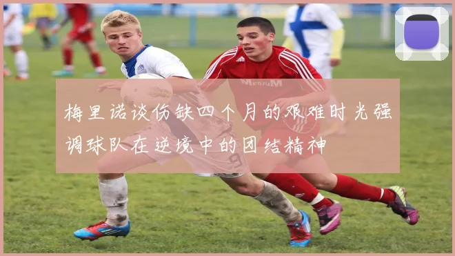 梅里诺谈伤缺四个月的艰难时光强调球队在逆境中的团结精神
