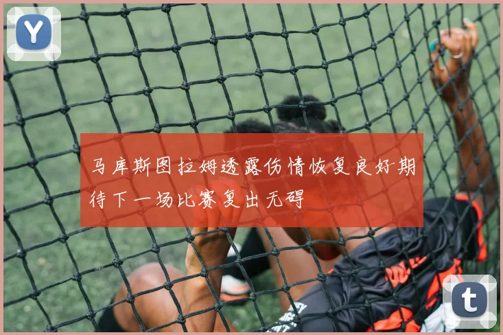 马库斯图拉姆透露伤情恢复良好期待下一场比赛复出无碍