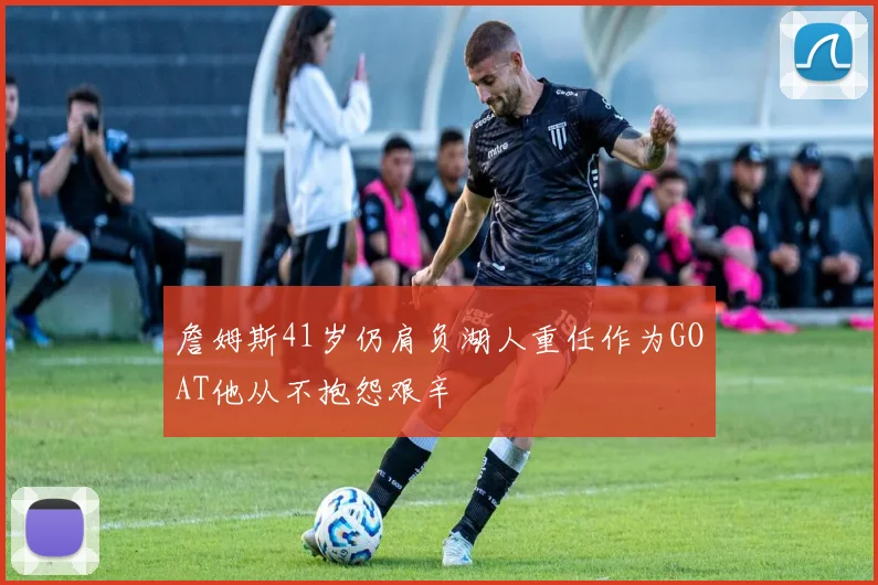 詹姆斯41岁仍肩负湖人重任作为GOAT他从不抱怨艰辛