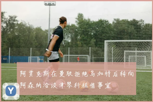阿贾克斯在曼联拒绝乌加特后转向阿森纳洽谈津琴科租借事宜