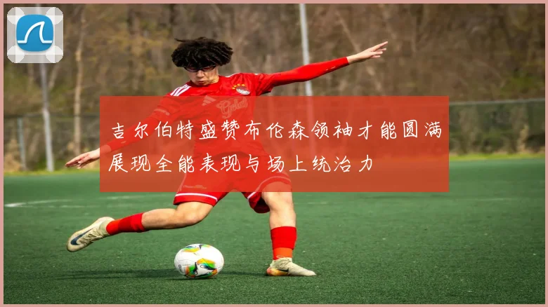 吉尔伯特盛赞布伦森领袖才能圆满展现全能表现与场上统治力