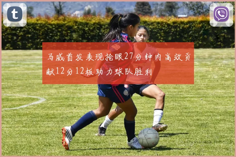 马威首发表现抢眼27分钟内高效贡献12分12板助力球队胜利