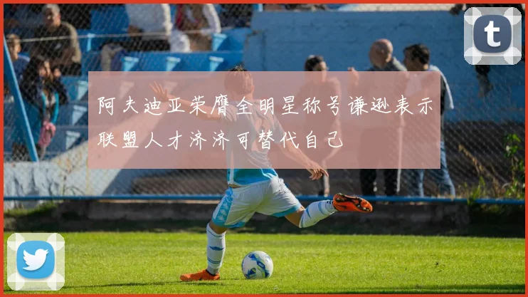 阿夫迪亚荣膺全明星称号谦逊表示联盟人才济济可替代自己