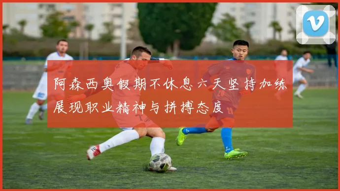 阿森西奥假期不休息六天坚持加练展现职业精神与拼搏态度
