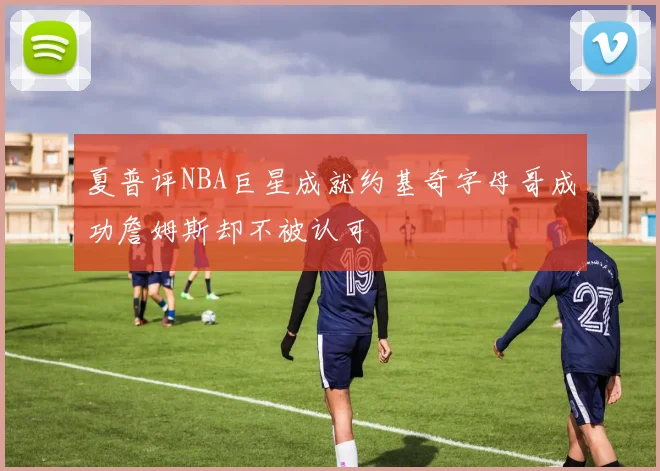 夏普评NBA巨星成就约基奇字母哥成功詹姆斯却不被认可