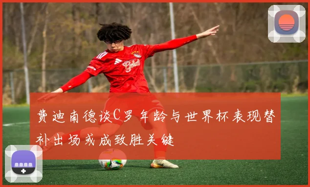 费迪南德谈C罗年龄与世界杯表现替补出场或成致胜关键