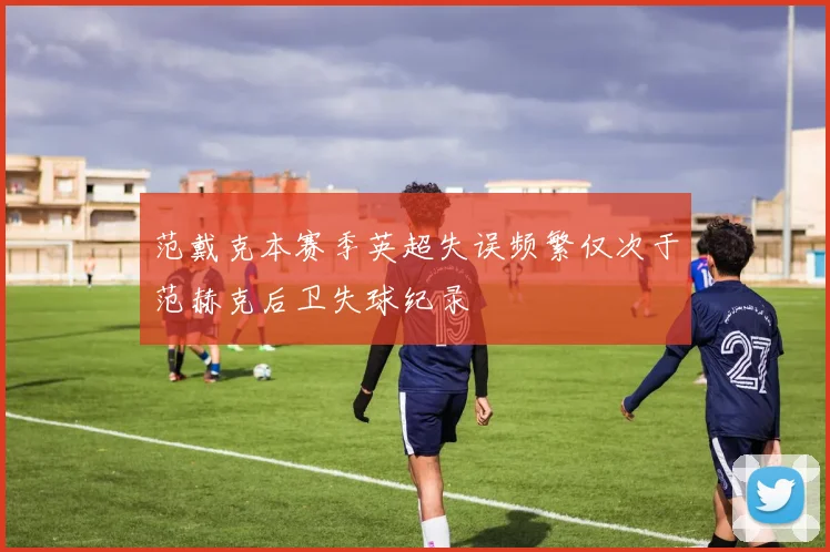 范戴克本赛季英超失误频繁仅次于范赫克后卫失球纪录