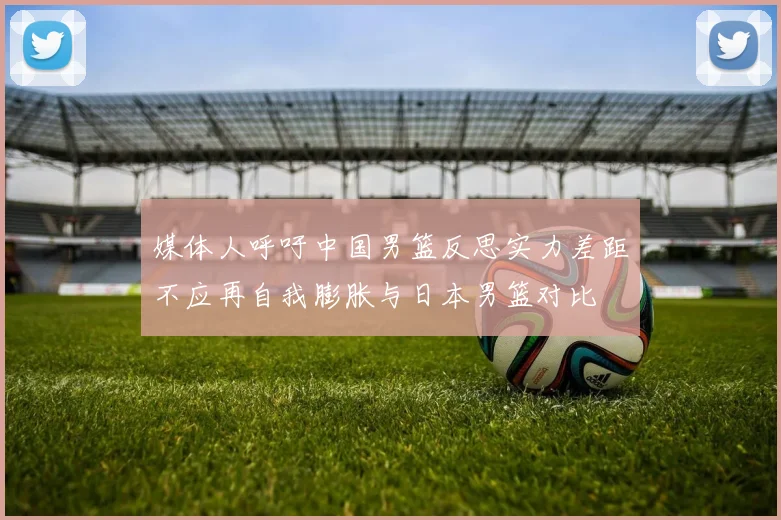 媒体人呼吁中国男篮反思实力差距不应再自我膨胀与日本男篮对比